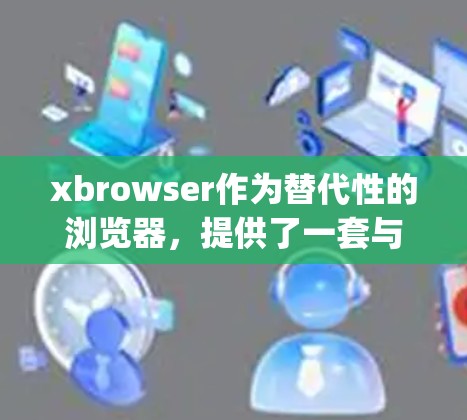 xbrowser作为替代性的浏览器，提供了一套与Google Chrome相似的功能和扩展，旨在满足科学上网的需求。以下是其主要特点和优势