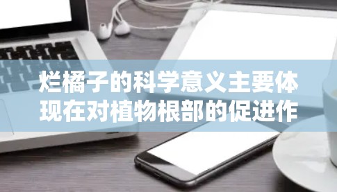 烂橘子的科学意义主要体现在对植物根部的促进作用和对果肉与汁水的改变,这些变化可能对水果的营养和口感产生影响。具体来说 烂橘子的科学意义主要体现在对植物根部的促进作用和对果肉与汁水的改变,这些变化可能对水果的营养和口感产生影响。具体来说