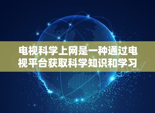 电视科学上网是一种通过电视平台获取科学知识和学习的方法，利用电视播放的视频资源，帮助用户学习科学内容。以下是对这个方法的总结