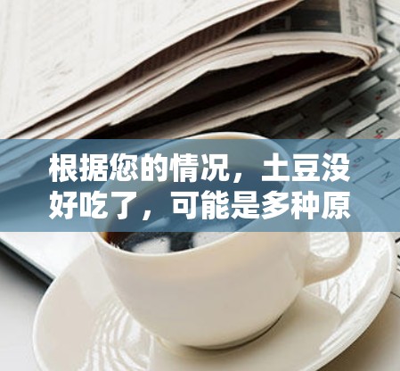根据您的情况，土豆没好吃了，可能是多种原因导致的。建议从以下几个方面逐步排查和解决