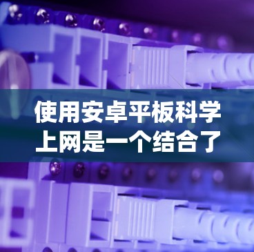 使用安卓平板科学上网是一个结合了安卓系统的稳定性和平板电脑的高精度的体验。以下是一个系统性的指南，帮助您在安卓平板上进行科学上网