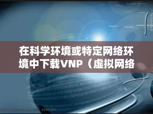 在科学环境或特定网络环境中下载VNP（虚拟网络物理网络）相关的软件工具，通常需要遵循以下步骤和注意事项