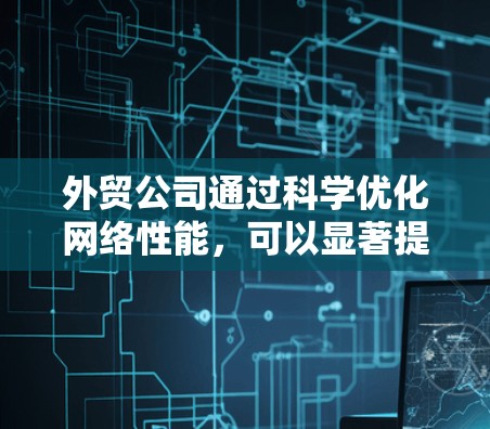 外贸公司通过科学优化网络性能，可以显著提升业务效率和用户体验。以下是一个结构化的总结，涵盖网络优化的关键点和实施方法