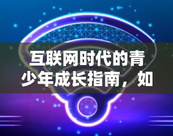 互联网时代的青少年成长指南，如何引导科学上网
