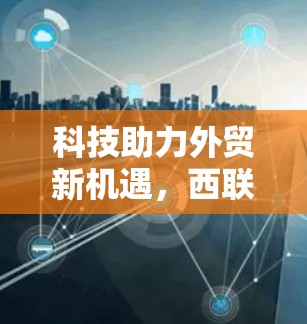 科技助力外贸新机遇，西联科技的互联网+外贸创新路径