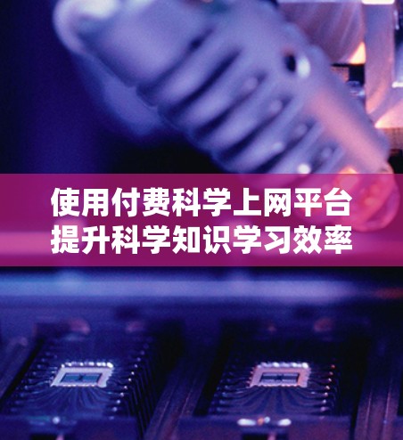 使用付费科学上网平台提升科学知识学习效率，可以按照以下步骤进行