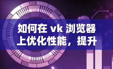 如何在 vk 浏览器上优化性能，提升用户体验