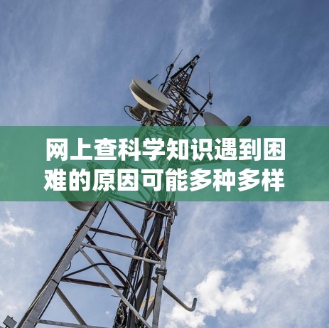 网上查科学知识遇到困难的原因可能多种多样，包括访问错误的网站、浏览器设置问题、设备问题、操作系统兼容性问题以及我的浏览器版本不够支持这些网站。以下是一些解决这些问题的方法