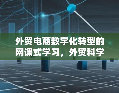 外贸电商数字化转型的网课式学习，外贸科学上网神器如何帮助外贸公司提升效率