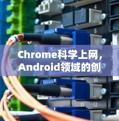 Chrome科学上网，Android领域的创新解决方案，提升用户体验与安全感