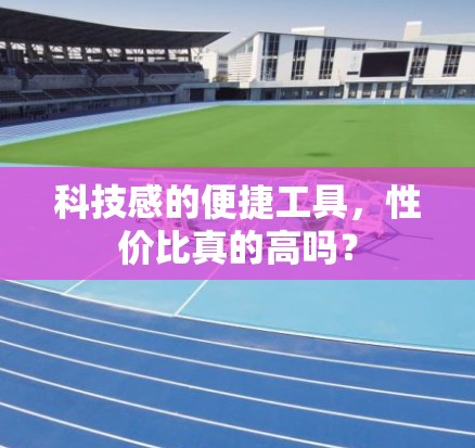 科技感的便捷工具，性价比真的高吗？