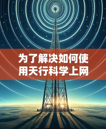 为了解决如何使用天行科学上网工具，以下是一些步骤和建议