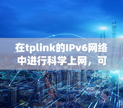 在tplink的IPv6网络中进行科学上网，可以通过以下步骤进行