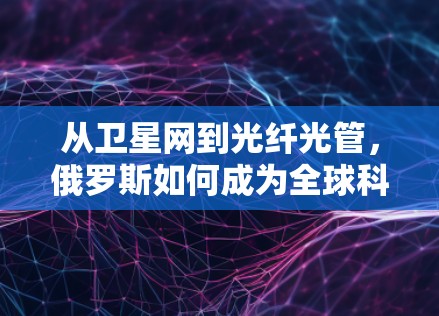 从卫星网到光纤光管，俄罗斯如何成为全球科学互联网的助力者