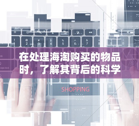 在处理海淘购买的物品时，了解其背后的科学知识可以帮助你做出明智的购买决策。以下是一些步骤和建议