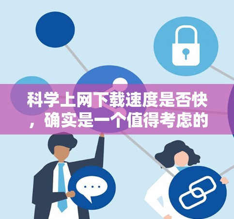 科学上网下载速度是否快，确实是一个值得考虑的问题。下载速度直接影响到下载完成后使用时的体验，比如加载时间、稳定性等。以下是一些考虑因素和建议