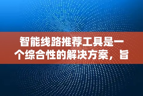 智能线路推荐工具是一个综合性的解决方案，旨在帮助用户根据复杂的用电需求推荐适合的线路。以下是对该工具的详细介绍