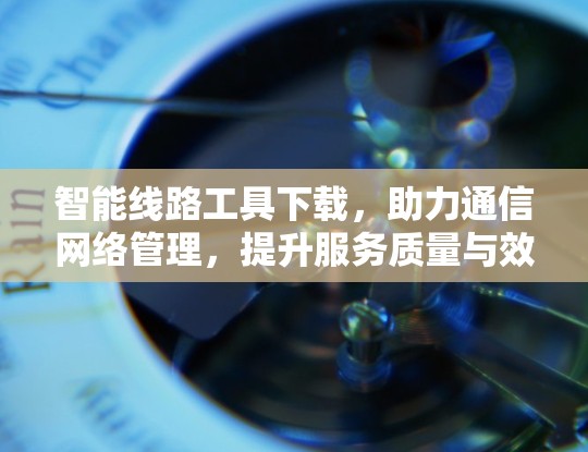 智能线路工具下载，助力通信网络管理，提升服务质量与效率