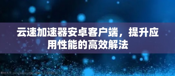 云速加速器安卓客户端，提升应用性能的高效解法
