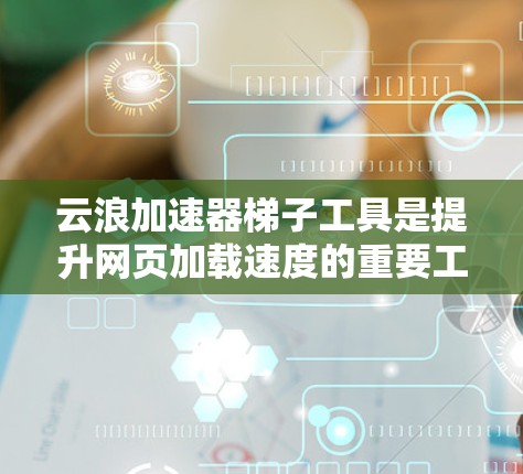 云浪加速器梯子工具是提升网页加载速度的重要工具，主要包括以下模块