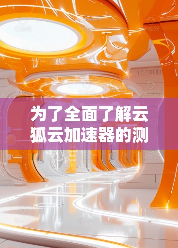 为了全面了解云狐云加速器的测速功能和使用方法，以下是一个详细且结构化的指南