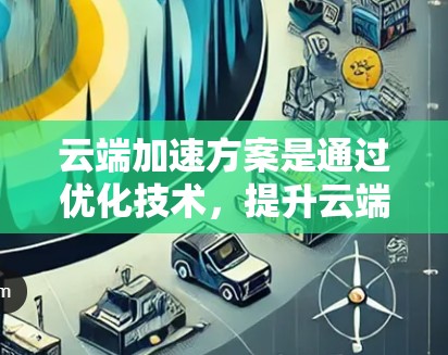 云端加速方案是通过优化技术，提升云端服务器的性能和效率的策略。以下是云端加速的常见方案和方法，适用于存储、计算、网络等多个功能