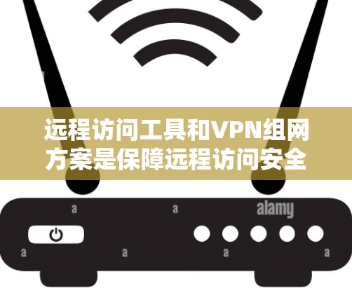 远程访问工具和VPN组网方案是保障远程访问安全的重要组成部分。以下是远程访问工具与VPN组网方案的详细分析