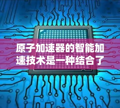 原子加速器的智能加速技术是一种结合了控制理论、优化算法和精密传感器的现代工程系统，旨在提升加速过程的效率和稳定性。以下是该技术的详细探讨