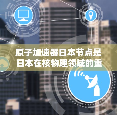 原子加速器日本节点是日本在核物理领域的重要研究设施，主要用于加速和研究原子粒子的性质和相互作用。日本在这一领域的研究和应用具有以下特色和成就