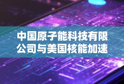 中国原子能科技有限公司与美国核能加速器节点，技术与合作的深度对话