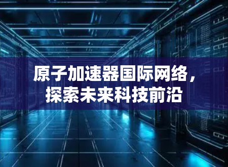原子加速器国际网络，探索未来科技前沿