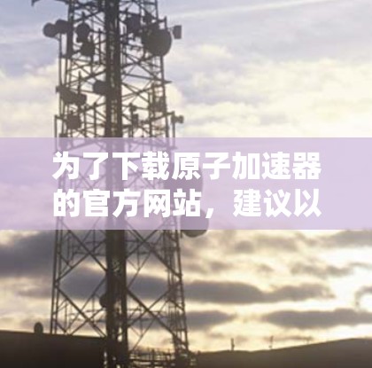 为了下载原子加速器的官方网站，建议以下步骤