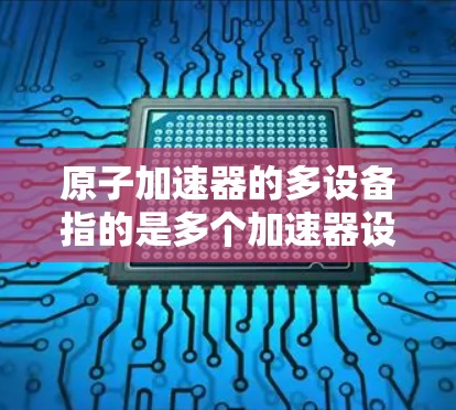 原子加速器的多设备指的是多个加速器设备的组合，旨在提高加速的效率和适应不同的加速需求。以下是关于多设备在原子加速器中的详细分析