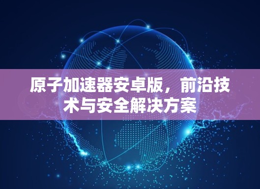 原子加速器安卓版，前沿技术与安全解决方案