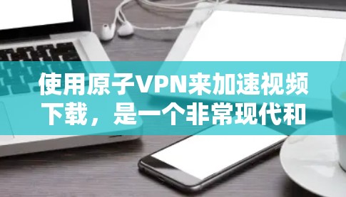使用原子VPN来加速视频下载，是一个非常现代和高效的方法。以下是详细的步骤和信息