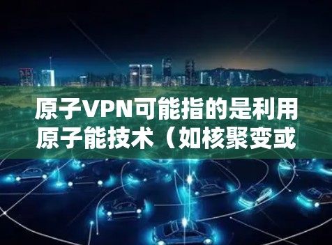 原子VPN可能指的是利用原子能技术（如核聚变或核裂变）来加密通信，或者是在特定领域进行加密。科学上网可能指的是通过特殊设备或技术进行科学研究或数据传输。以下是对这两种概念的初步解释