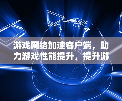 游戏网络加速客户端，助力游戏性能提升，提升游戏体验的必备工具