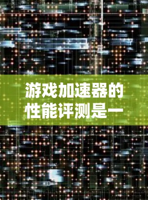 游戏加速器的性能评测是一个全面且多维度的分析，涵盖了性能、兼容性、资源占用、用户体验等多个方面。以下是对其进行全面的总结和评价