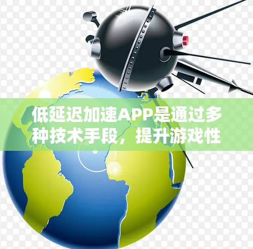 低延迟加速APP是通过多种技术手段，提升游戏性能，减少延迟，使玩家更沉浸式地体验游戏。以下是其主要特点