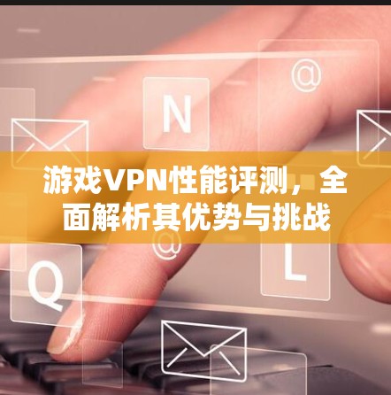游戏VPN性能评测，全面解析其优势与挑战