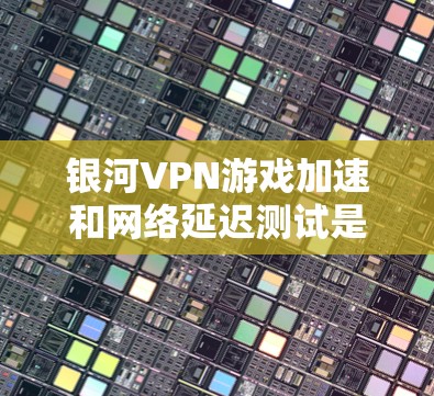 银河VPN游戏加速和网络延迟测试是评估VPN性能的重要指标，以下是详细的步骤和建议