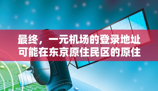 最终，一元机场的登录地址可能在东京原住民区的原住民区中心地带，靠近地铁站和市中心，供人们使用。建议直接访问一元机场的官方网站或附近的银行和咖啡店，获取详细地址和登录方式