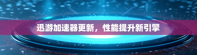 迅游加速器更新，性能提升新引擎