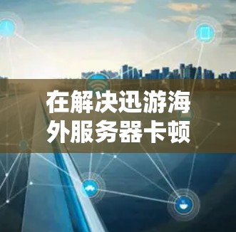 在解决迅游海外服务器卡顿的问题时，以下是一些有效的方法和步骤