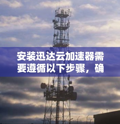 安装迅达云加速器需要遵循以下步骤，确保每个步骤都正确执行，以避免出错。以下是详细的安装指南