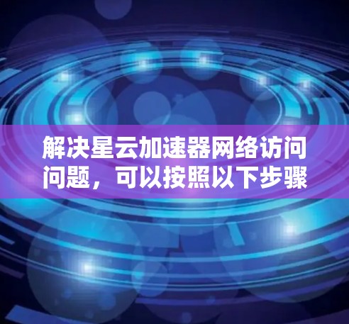 解决星云加速器网络访问问题，可以按照以下步骤进行