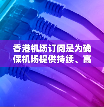 香港机场订阅是为确保机场提供持续、高效的服务而开展的活动。以下是关于香港机场订阅的详细信息