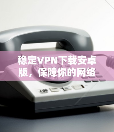 稳定VPN下载安卓版，保障你的网络安全