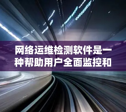 网络运维检测软件是一种帮助用户全面监控和管理网络设备的状态，以确保网络系统的稳定性和安全性。以下是对该主题的系统性总结