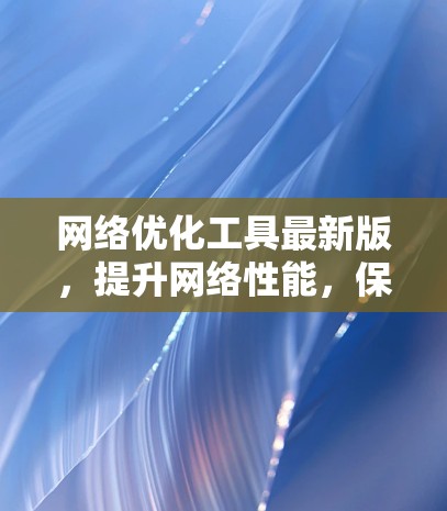 网络优化工具最新版，提升网络性能，保障数据传输安全